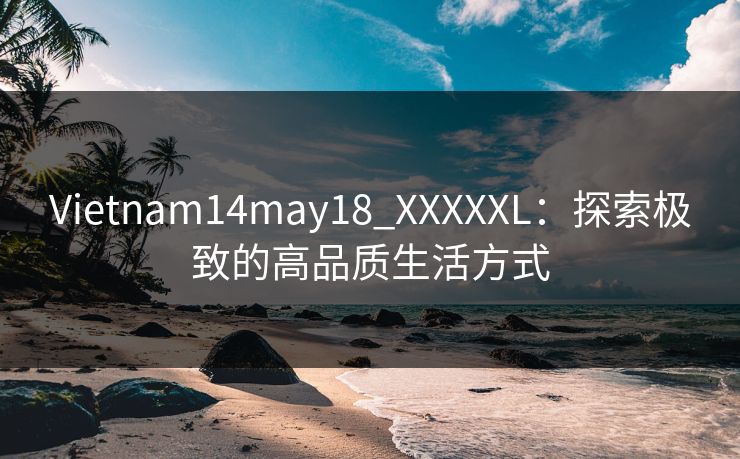 Vietnam14may18_XXXXXL：探索极致的高品质生活方式