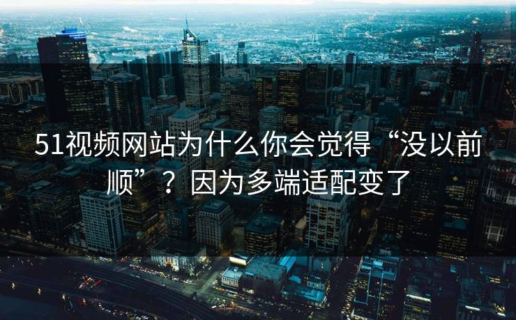 51视频网站为什么你会觉得“没以前顺”？因为多端适配变了