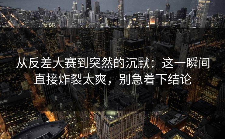 从反差大赛到突然的沉默:这一瞬间直接炸裂太爽,别急着下结论 从反差大赛到突然的沉默:这一瞬间直接炸裂太爽,别急着下结论