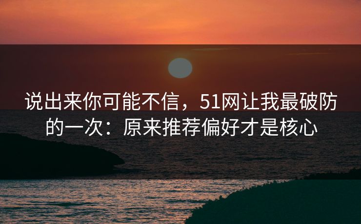 说出来你可能不信，51网让我最破防的一次：原来推荐偏好才是核心