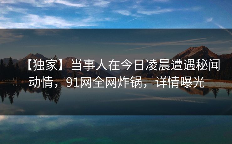 【独家】当事人在今日凌晨遭遇秘闻动情，91网全网炸锅，详情曝光