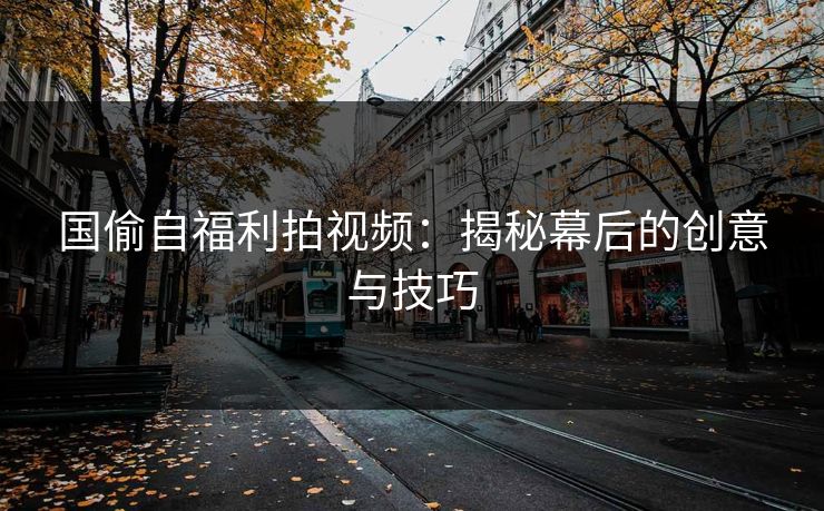 国偷自福利拍视频：揭秘幕后的创意与技巧