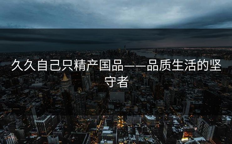 久久自己只精产国品——品质生活的坚守者