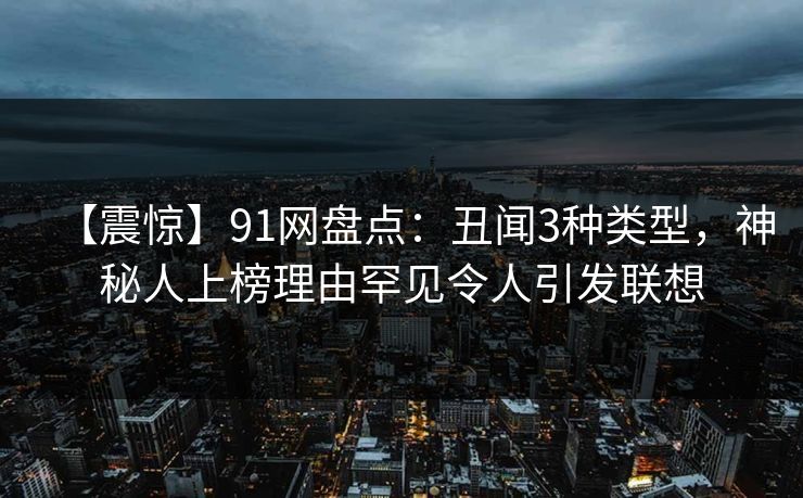 【震惊】91网盘点：丑闻3种类型，神秘人上榜理由罕见令人引发联想