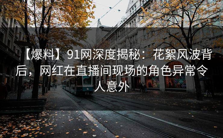 【爆料】91网深度揭秘：花絮风波背后，网红在直播间现场的角色异常令人意外
