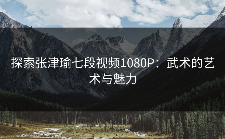 探索张津瑜七段视频1080P：武术的艺术与魅力
