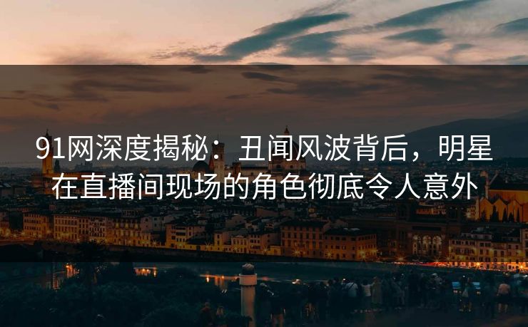 91网深度揭秘：丑闻风波背后，明星在直播间现场的角色彻底令人意外