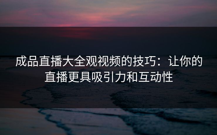 成品直播大全观视频的技巧：让你的直播更具吸引力和互动性