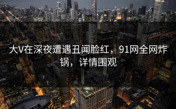 大V在深夜遭遇丑闻脸红，91网全网炸锅，详情围观