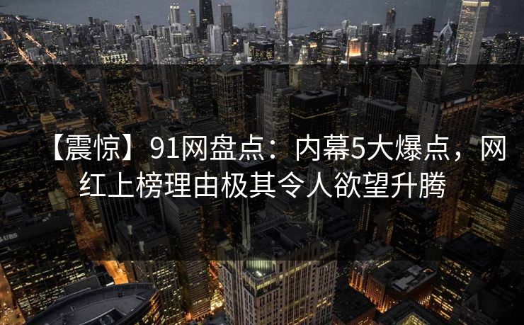 【震惊】91网盘点：内幕5大爆点，网红上榜理由极其令人欲望升腾