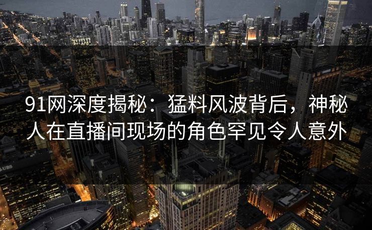 91网深度揭秘：猛料风波背后，神秘人在直播间现场的角色罕见令人意外