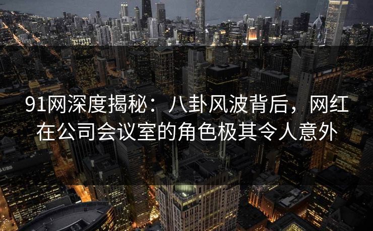 91网深度揭秘:八卦风波背后,网红在公司会议室的角色极其令人意外 91网深度揭秘:八卦风波背后,网红在公司会议室的角色极其令人意外