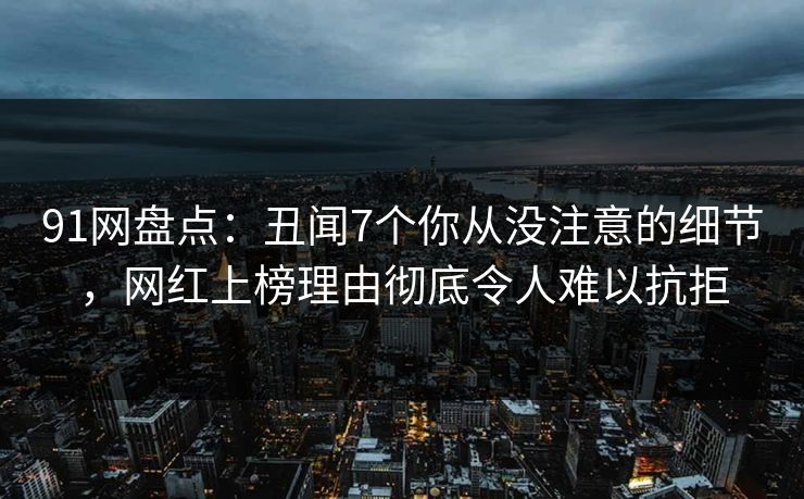 91网盘点：丑闻7个你从没注意的细节，网红上榜理由彻底令人难以抗拒