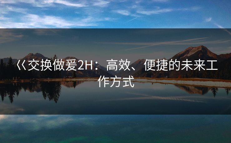 巜交换做爰2H:高效、便捷的未来工作方式 巜交换做爰2H:高效、便捷的未来工作方式