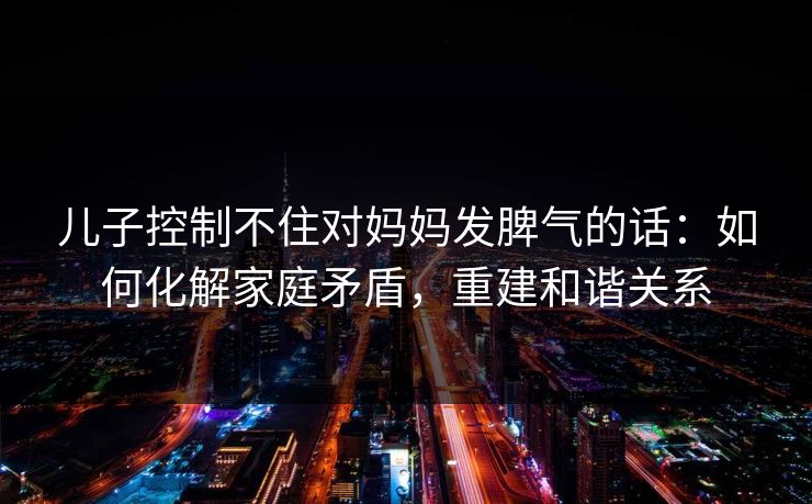 儿子控制不住对妈妈发脾气的话:如何化解家庭矛盾,重建和谐关系 儿子控制不住对妈妈发脾气的话:如何化解家庭矛盾,重建和谐关系