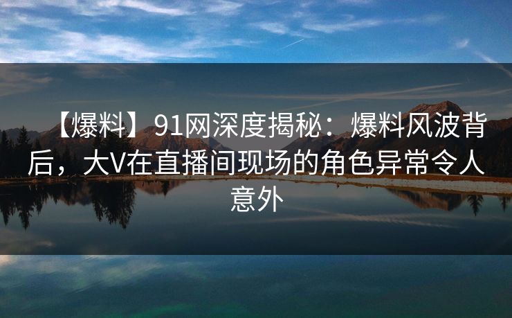 【爆料】91网深度揭秘：爆料风波背后，大V在直播间现场的角色异常令人意外
