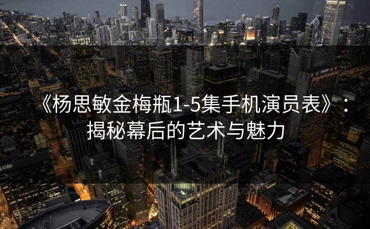《杨思敏金梅瓶1-5集手机演员表》:揭秘幕后的艺术与魅力 《杨思敏金梅瓶1-5集手机演员表》:揭秘幕后的艺术与魅力