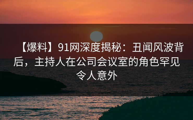 【爆料】91网深度揭秘:丑闻风波背后,主持人在公司会议室的角色罕见令人意外 【爆料】91网深度揭秘:丑闻风波背后,主持人在公司会议室的角色罕见令人意外