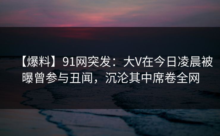 【爆料】91网突发：大V在今日凌晨被曝曾参与丑闻，沉沦其中席卷全网