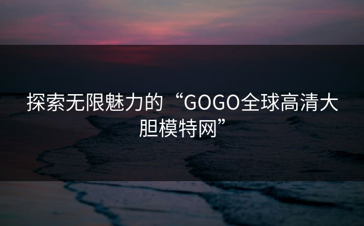 探索无限魅力的“GOGO全球高清大胆模特网”