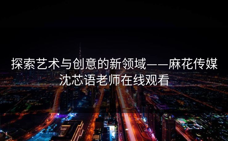 探索艺术与创意的新领域——麻花传媒沈芯语老师在线观看