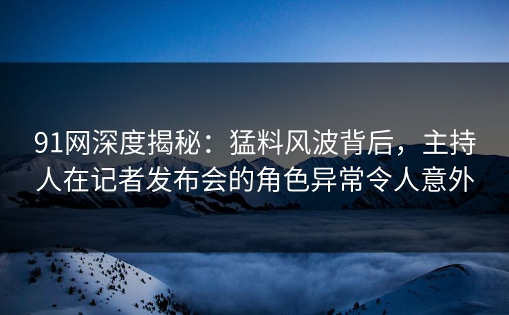 91网深度揭秘：猛料风波背后，主持人在记者发布会的角色异常令人意外
