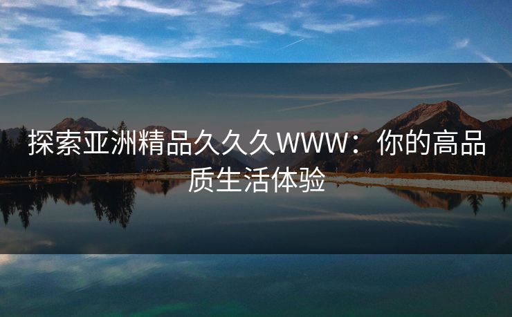 探索亚洲精品久久久WWW:你的高品质生活体验 探索亚洲精品久久久WWW:你的高品质生活体验