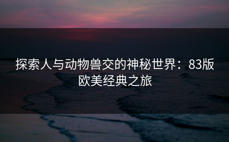 探索人与动物兽交的神秘世界:83版欧美经典之旅 探索人与动物兽交的神秘世界:83版欧美经典之旅