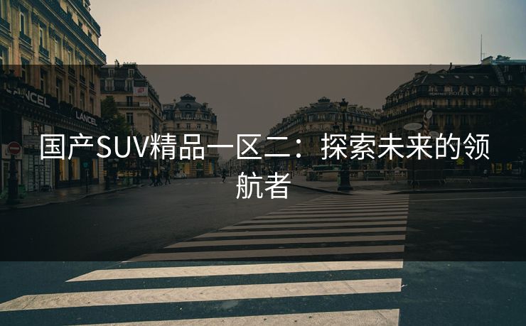 国产SUV精品一区二:探索未来的领航者 国产SUV精品一区二:探索未来的领航者