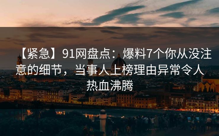 【紧急】91网盘点：爆料7个你从没注意的细节，当事人上榜理由异常令人热血沸腾