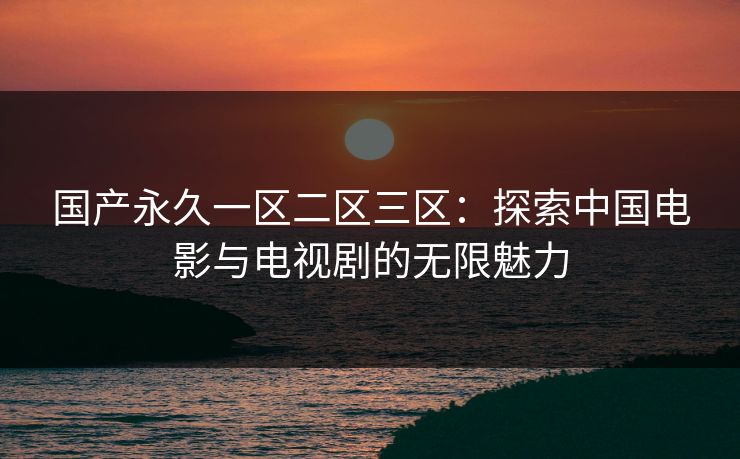 国产永久一区二区三区:探索中国电影与电视剧的无限魅力 国产永久一区二区三区:探索中国电影与电视剧的无限魅力
