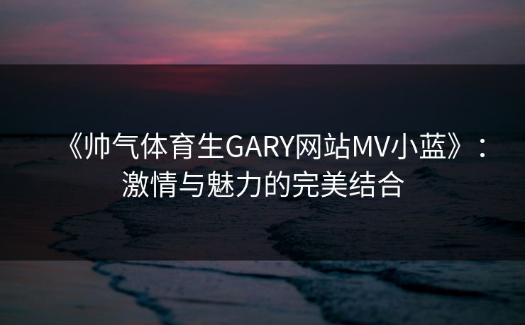 《帅气体育生GARY网站MV小蓝》：激情与魅力的完美结合