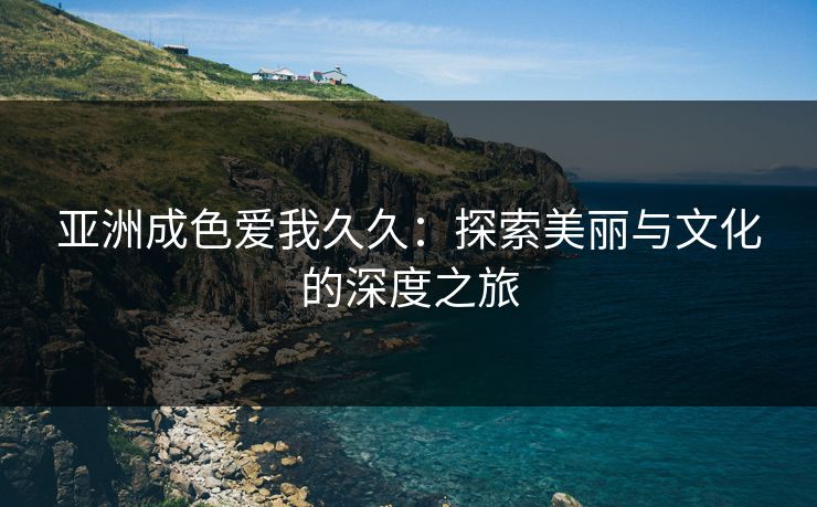 亚洲成色爱我久久:探索美丽与文化的深度之旅 亚洲成色爱我久久:探索美丽与文化的深度之旅