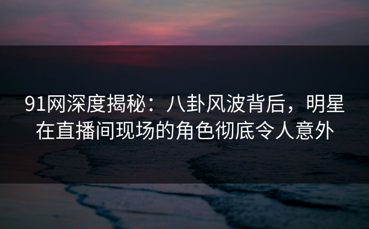 91网深度揭秘:八卦风波背后,明星在直播间现场的角色彻底令人意外 91网深度揭秘:八卦风波背后,明星在直播间现场的角色彻底令人意外