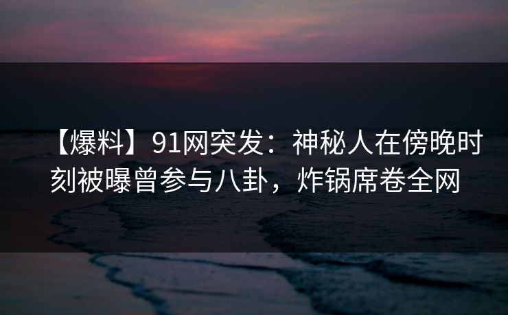 【爆料】91网突发：神秘人在傍晚时刻被曝曾参与八卦，炸锅席卷全网