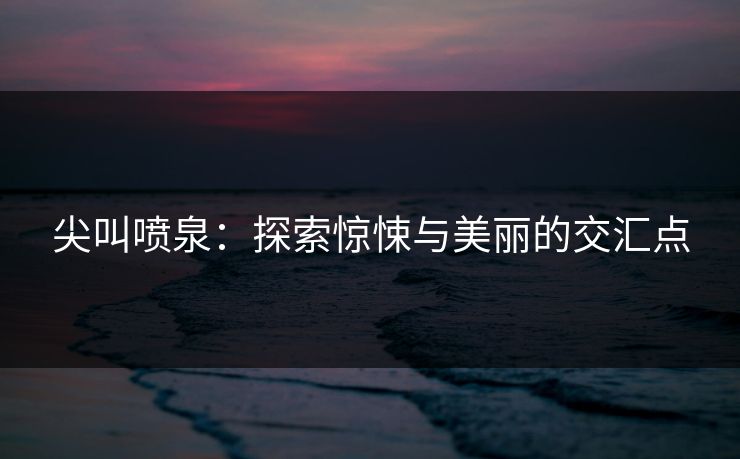 尖叫喷泉：探索惊悚与美丽的交汇点