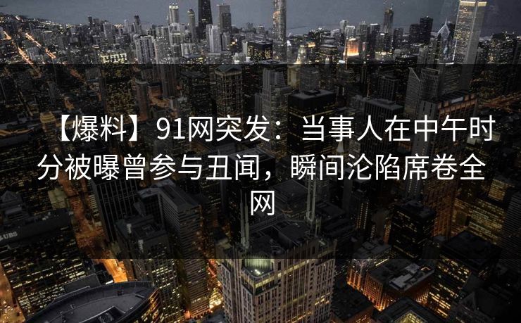 【爆料】91网突发:当事人在中午时分被曝曾参与丑闻,瞬间沦陷席卷全网 【爆料】91网突发:当事人在中午时分被曝曾参与丑闻,瞬间沦陷席卷全网