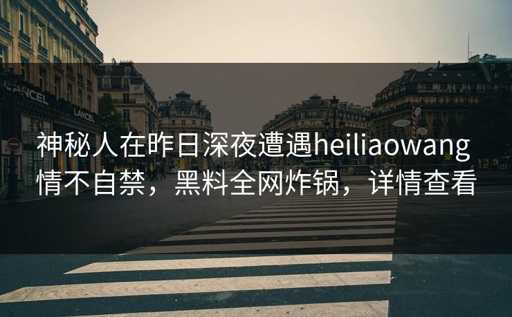 神秘人在昨日深夜遭遇heiliaowang 情不自禁，黑料全网炸锅，详情查看