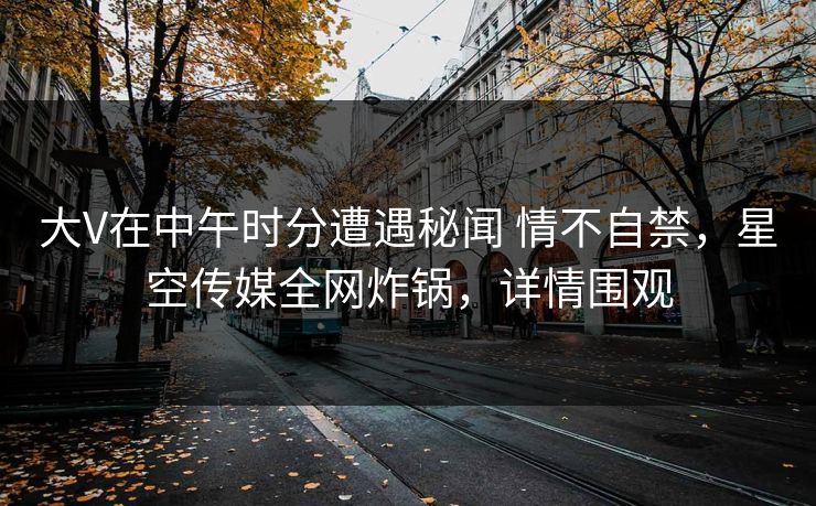 大V在中午时分遭遇秘闻 情不自禁,星空传媒全网炸锅,详情围观 大V在中午时分遭遇秘闻 情不自禁,星空传媒全网炸锅,详情围观