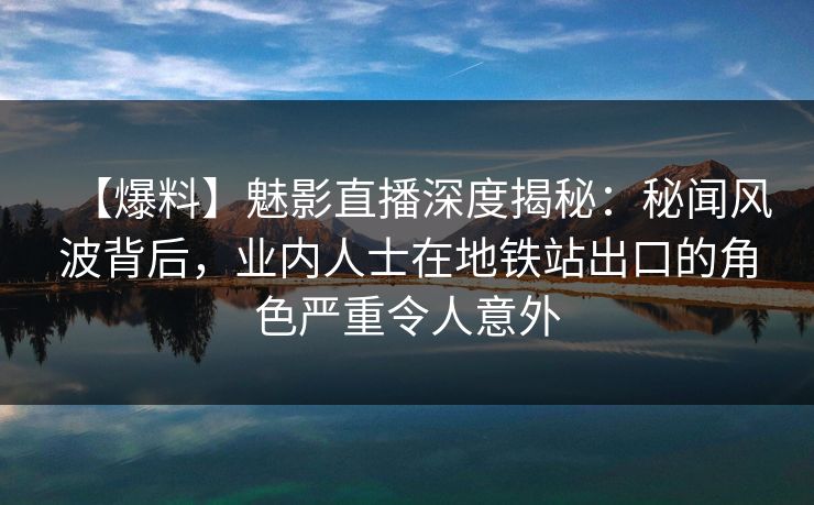 【爆料】魅影直播深度揭秘：秘闻风波背后，业内人士在地铁站出口的角色严重令人意外