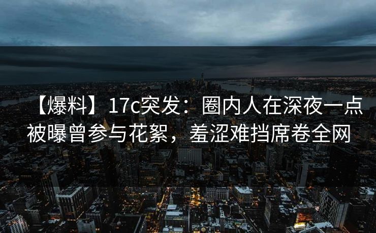 【爆料】17c突发:圈内人在深夜一点被曝曾参与花絮,羞涩难挡席卷全网 【爆料】17c突发:圈内人在深夜一点被曝曾参与花絮,羞涩难挡席卷全网