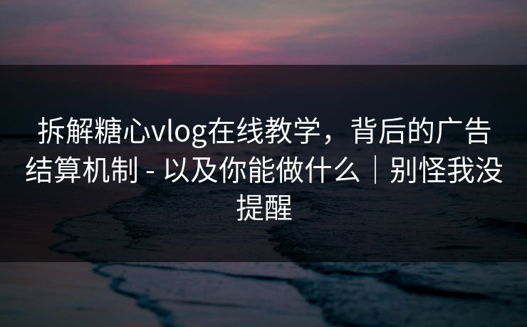 拆解糖心vlog在线教学，背后的广告结算机制 - 以及你能做什么｜别怪我没提醒