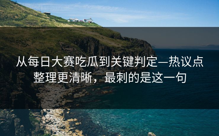 从每日大赛吃瓜到关键判定—热议点整理更清晰，最刺的是这一句