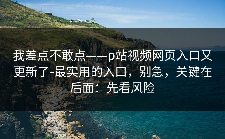 我差点不敢点——p站视频网页入口又更新了-最实用的入口，别急，关键在后面：先看风险