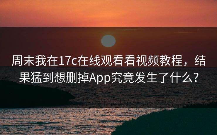 周末我在17c在线观看看视频教程，结果猛到想删掉App究竟发生了什么？