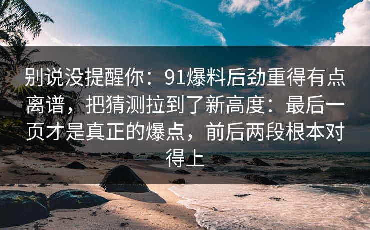别说没提醒你:91爆料后劲重得有点离谱,把猜测拉到了新高度:最后一页才是真正的爆点,前后两段根本对得上 别说没提醒你:91爆料后劲重得有点离谱,把猜测拉到了新高度:最后一页才是真正的爆点,前后两段根本对得上